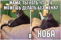 мама: ты хоть что-то можешь делать без меня? я: