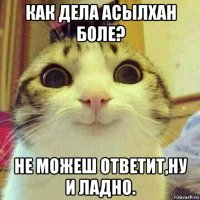 как дела асылхан боле? не можеш ответит,ну и ладно.