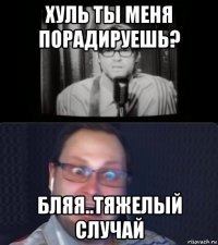 хуль ты меня порадируешь? бляя..тяжелый случай