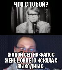 что с тобой? жопой сел на фалос жены..она его искала с выходных..
