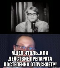  ушёл чтоль..или действие препарата постепенно отпускает?!