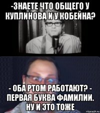 -знаете что общего у куплинова и у кобейна? - оба ртом работают? - первая буква фамилии. ну и это тоже