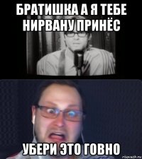 братишка а я тебе нирвану принёс убери это говно