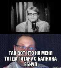  так вот кто на меня тогда гитару с балкона ёбнул