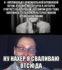 я - куплинов из оригинальной временной ветки, а ебейн - моё второе я, которое считает себя первым, но самом деле тоже куплинов, только из альтернативной временной линии ну нахер я сваливаю отсюда