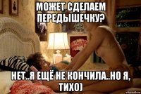 может сделаем передышечку? нет..я ещё не кончила..но я, тихо)