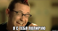  я с тебя лолирую
