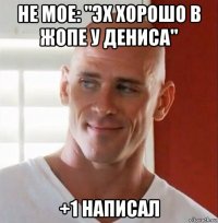 не мое: "эх хорошо в жопе у дениса" +1 написал