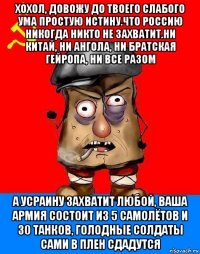 хохол, довожу до твоего слабого ума простую истину.что россию никогда никто не захватит.ни китай, ни ангола, ни братская гейропа, ни все разом а усраину захватит любой, ваша армия состоит из 5 самолётов и 30 танков, голодные солдаты сами в плен сдадутся