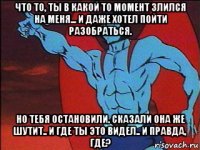 что то, ты в какой то момент злился на меня... и даже хотел пойти разобраться. но тебя остановили. сказали она же шутит.. и где ты это видел.. и правда, где?