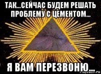 так...сейчас будем решать проблему с цементом... я вам перезвоню...