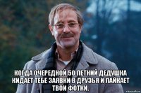  когда очередной 50 летний дедушка кидает тебе заявки в друзья и лайкает твои фотки.