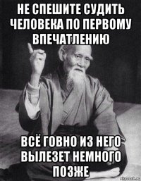 не спешите судить человека по первому впечатлению всё говно из него вылезет немного позже