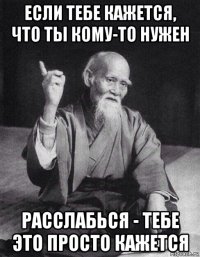 если тебе кажется, что ты кому-то нужен расслабься - тебе это просто кажется