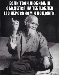 если твой любимый обиделся на тебя,облей его керосином и подожги. 