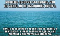 можешь тысячу раз писать, что ты занят, но не объяснять ничего, ничего не объясняя, я не вижу, что ты занять, я вижу слова : я занят, табличку на двери, а не действие, и смотрится как отговорка