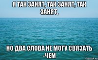 я так занят, так занят, так занят, но два слова не могу связать -чем