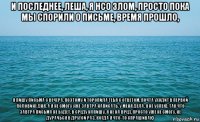 и последнее, леша, я нсо злом, просто пока мы спорили о письме, время прошло, я пишу письма с вечера, поэтому и торопила тебя с ответом, почта уходит в первой половине дня, а я не смогу уже завтра написать, у меня дела, я не успею, так что завтра письма не будет, в среду напишу, я не на вред, просто уже не смогу, не дурачься в другой раз, когда я что-то спрашиваю