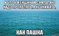 и что к женщинам симпатию надо проявлять, а не унижать, как пашка