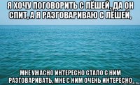 я хочу поговорить с лёшей, да он спит, а я разговариваю с лёшей, мне ужасно интересно стало с ним разговаривать, мне с ним очень интересно