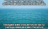 мне тоже ужасно интересно послушать, как по-твоему надо относиться к женщине, я женщина, и мне очень интересно, как ты считаешь нужным ко мне относиться