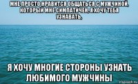 мне просто нравится общаться с мужчиной, который мне симпатичен, я хочу тебя узнавать, я хочу многие стороны узнать любимого мужчины