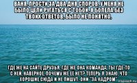 ваня, прости за два дня споров, у меня не было цели ругаться с тобой, я болела без твоих ответов, было не понятно, где же на сайте друзья, где же она команда, ты где-то с ней, наверное, почему же её нет? теперь я знаю, что хорошие сюда и не пишут. они "за кадром"