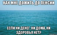 как мне дожить до пенсии если ни денег, ни дома, ни здоровья нет?