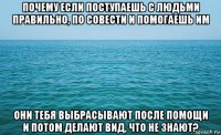 почему если поступаешь с людьми правильно, по совести и помогаешь им они тебя выбрасывают после помощи и потом делают вид, что не знают?