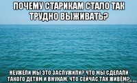 почему старикам стало так трудно выживать? неужели мы это заслужили? что мы сделали такого детям и внукам, что сейчас так живём?