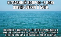 и главный вопрос - я всю жизнь верил в бога но какой бог допустит то, что стало происходить в мире? как можно было допустить весь этот ужас? неужели бога нет и я всю жизнь верил в ничто?