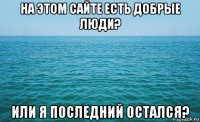 на этом сайте есть добрые люди? или я последний остался?