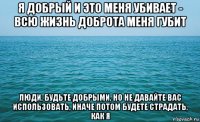 я добрый и это меня убивает - всю жизнь доброта меня губит люди, будьте добрыми, но не давайте вас использовать, иначе потом будете страдать, как я