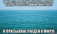 у меня есть 10 рублей на балансе, я потрачу их на добрые посты и мемы в интернете я призываю людей к миру!