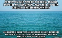 конечно не всем нравятся правила, законы, запреты. но я так думаю - надо жить по чести, совести и внутреннему компасу они никогда не посоветуют сделать плохо человеку, потому что всегда есть вероятность что и ты окажешься на месте того, кому ты хочешь что-то сделать!