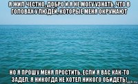 я жил честно, добро и я не могу узнать, что в головах у людей, которые меня окружают но я прошу меня простить, если я вас как-то задел. я никогда не хотел никого обидеть!