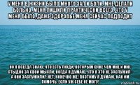 у меня в жизни было много зал и боли, мне делали больно, меня лишили практически всего, что у меня было, даже здоровье меня сейчас подводит но я всегда знаю, что есть люди, которым хуже чем мне и мне стыдно за свои мысли, когда я думаю, что я это не заслужил - а они заслужили? нет, конечно же! поэтому я думаю, как им помочь, если уж себе не могу!