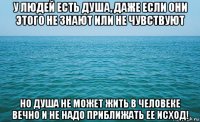 у людей есть душа, даже если они этого не знают или не чувствуют но душа не может жить в человеке вечно и не надо приближать ее исход!