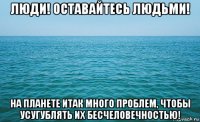 люди! оставайтесь людьми! на планете итак много проблем, чтобы усугублять их бесчеловечностью!