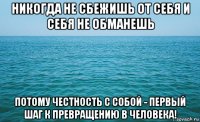 никогда не сбежишь от себя и себя не обманешь потому честность с собой - первый шаг к превращению в человека!