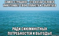 самое страшное - это когда человек уничтожает свою планету и собратьев ради сиюминутных потребностей и выгоды!