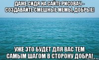 даже сидя на сайте рисовач - создавайте смешные мемы, добрые! уже это будет для вас тем самым шагом в сторону добра!