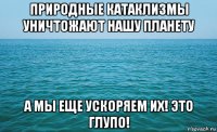 природные катаклизмы уничтожают нашу планету а мы еще ускоряем их! это глупо!