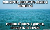 моя мечта- поизучать замки и поместья россии, её озера, и дороги, поездить по стране