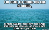 я не знаю, ты спишь или еще не спишь, я просто общения с тобой хочу, твоё сердце послушать, как началось все, что за школа, твой выбор, душу твою