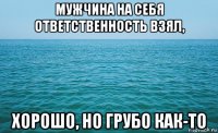 мужчина на себя ответственность взял, хорошо, но грубо как-то