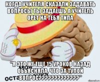 когда учителя сказали задавать вопросы ты задаешь а учитель орет на тебя типа "я это же еще 15 уроков назад обьясняла, что за тупой вопрос?????????????"