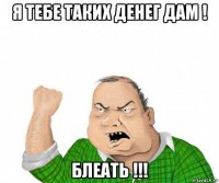 я тебе таких денег дам ! блеать !!!