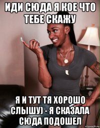 иди сюда я кое что тебе скажу я и тут тя хорошо слышу) - я сказала сюда подошел