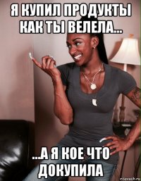 я купил продукты как ты велела... ...а я кое что докупила